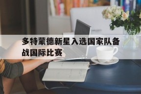 易游体育-多特蒙德新星入选国家队备战国际比赛(多特蒙德现役)