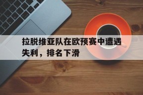 易游体育平台-关于拉脱维亚队在欧预赛中遭遇失利，排名下滑的信息