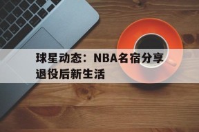 易游体育平台-包含球星动态：NBA名宿分享退役后新生活的词条