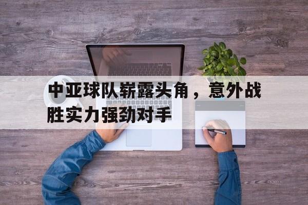 中亚球队崭露头角，意外战胜实力强劲对手(中亚球队崭露头角,意外战胜实力强劲对手的是谁)
